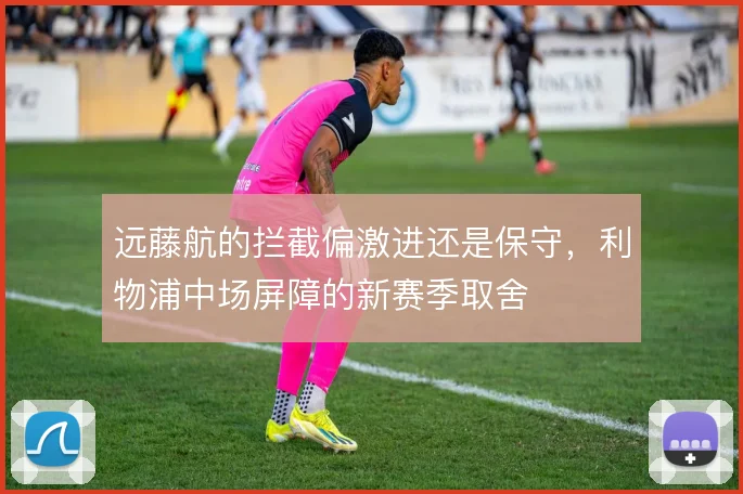 远藤航的拦截偏激进还是保守,利物浦中场屏障的新赛季取舍
