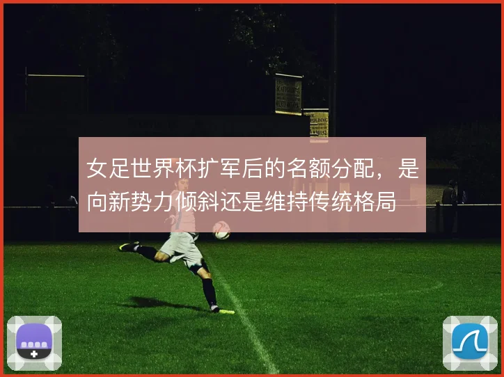 女足世界杯扩军后的名额分配,是向新势力倾斜还是维持传统格局
