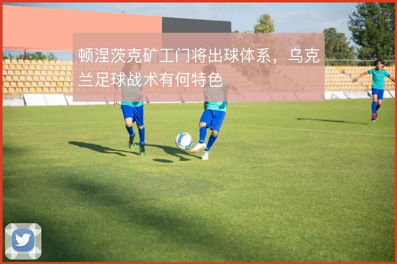 顿涅茨克矿工门将出球体系,乌克兰足球战术有何特色