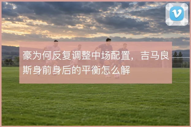 豪为何反复调整中场配置，吉马良斯身前身后的平衡怎么解