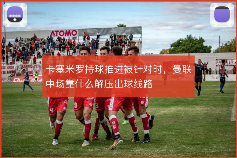 卡塞米罗持球推进被针对时，曼联中场靠什么解压出球线路