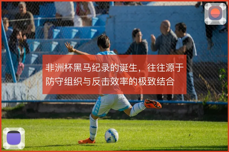 非洲杯黑马纪录的诞生，往往源于防守组织与反击效率的极致结合