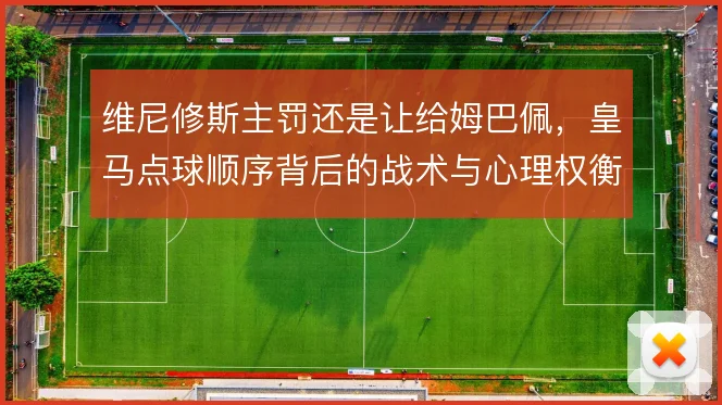维尼修斯主罚还是让给姆巴佩，皇马点球顺序背后的战术与心理权衡