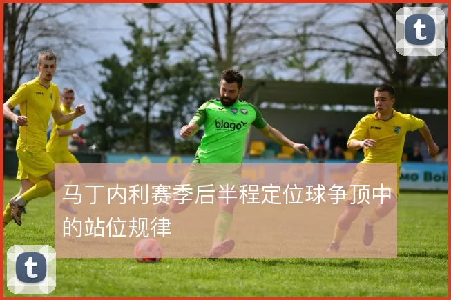 马丁内利赛季后半程定位球争顶中的站位规律