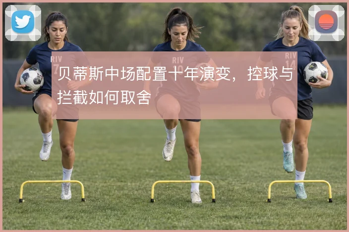 贝蒂斯中场配置十年演变,控球与拦截如何取舍