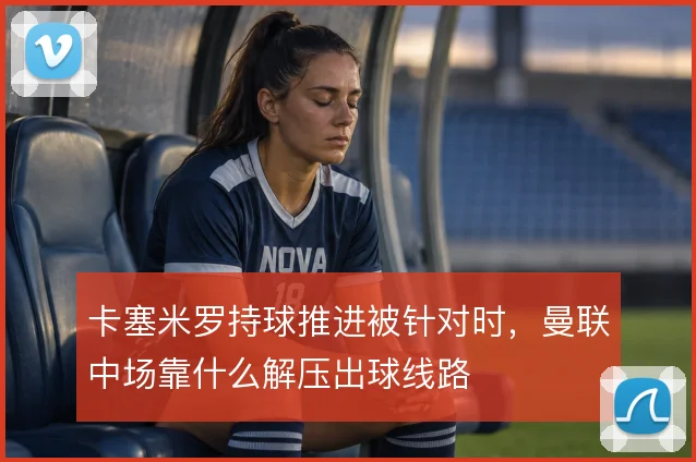 卡塞米罗持球推进被针对时,曼联中场靠什么解压出球线路