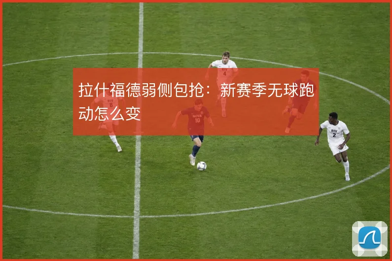 拉什福德弱侧包抢:新赛季无球跑动怎么变