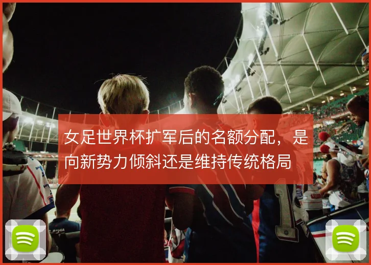 女足世界杯扩军后的名额分配，是向新势力倾斜还是维持传统格局