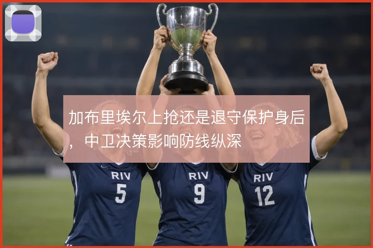 加布里埃尔上抢还是退守保护身后，中卫决策影响防线纵深