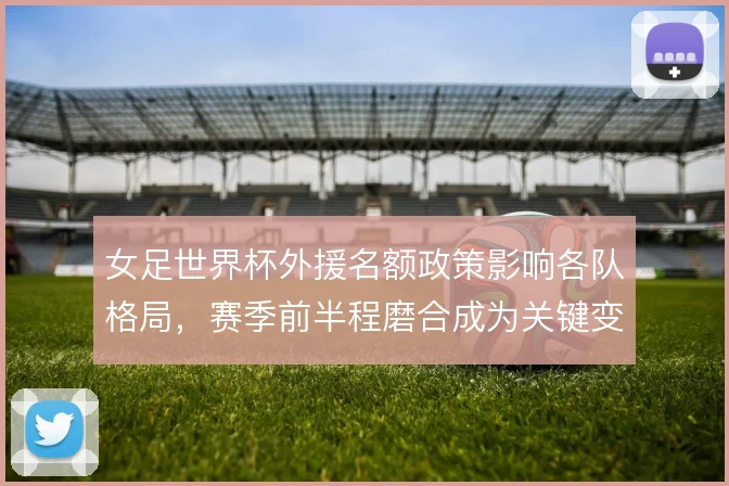 女足世界杯外援名额政策影响各队格局，赛季前半程磨合成为关键变量