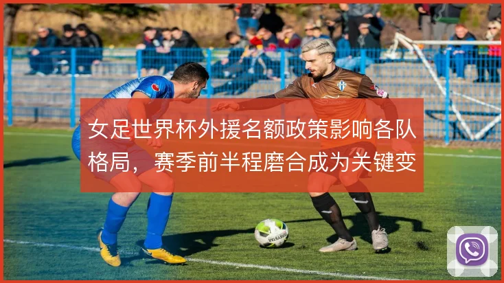 女足世界杯外援名额政策影响各队格局,赛季前半程磨合成为关键变量