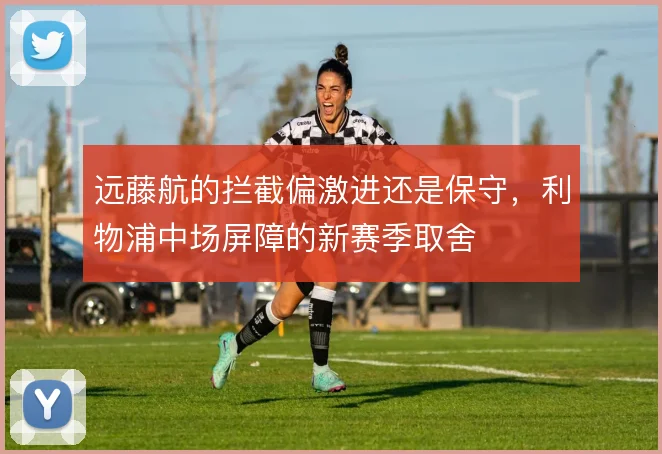 远藤航的拦截偏激进还是保守,利物浦中场屏障的新赛季取舍