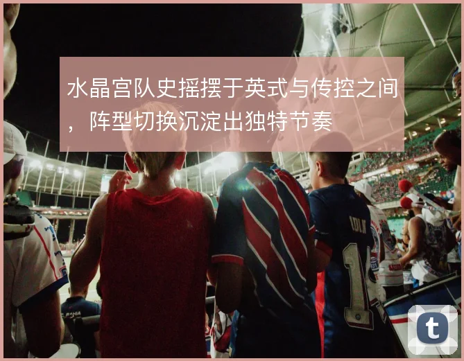 水晶宫队史摇摆于英式与传控之间,阵型切换沉淀出独特节奏