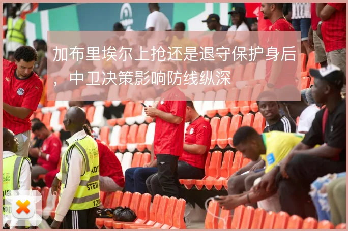 加布里埃尔上抢还是退守保护身后，中卫决策影响防线纵深