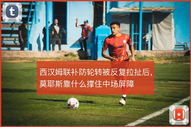 西汉姆联补防轮转被反复拉扯后,莫耶斯靠什么撑住中场屏障
