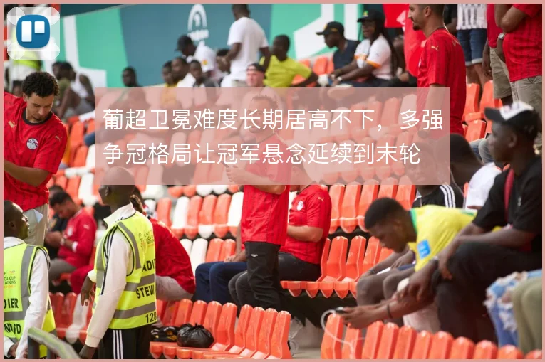 葡超卫冕难度长期居高不下，多强争冠格局让冠军悬念延续到末轮