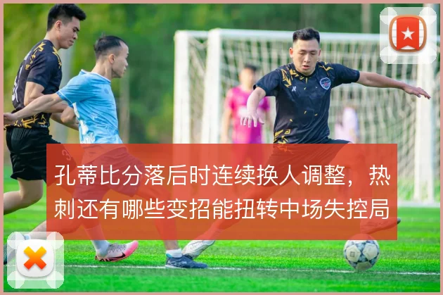 孔蒂比分落后时连续换人调整,热刺还有哪些变招能扭转中场失控局面