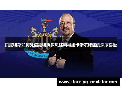 贝尼特斯如何凭借独特执教风格赢得纽卡斯尔球迷的深厚喜爱