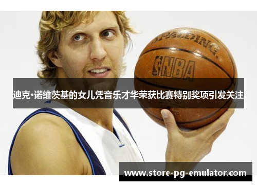 迪克·诺维茨基的女儿凭音乐才华荣获比赛特别奖项引发关注
