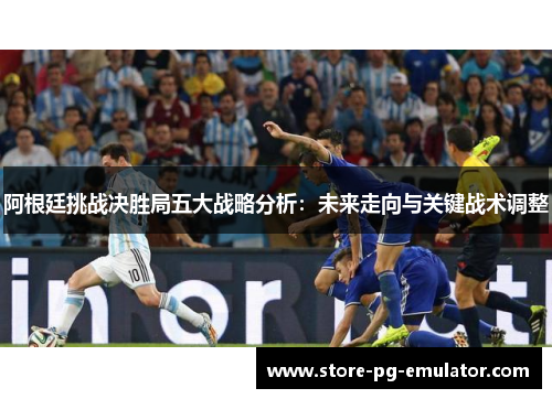 阿根廷挑战决胜局五大战略分析:未来走向与关键战术调整