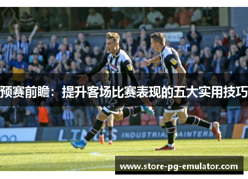 预赛前瞻:提升客场比赛表现的五大实用技巧 预赛前瞻:提升客场比赛表现的五大实用技巧