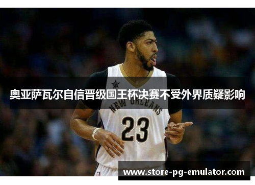 奥亚萨瓦尔自信晋级国王杯决赛不受外界质疑影响