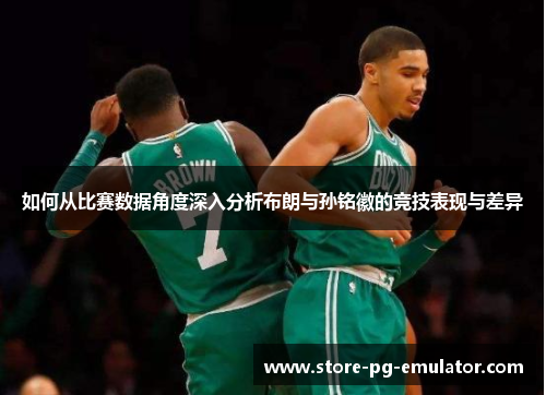 如何从比赛数据角度深入分析布朗与孙铭徽的竞技表现与差异 如何从比赛数据角度深入分析布朗与孙铭徽的竞技表现与差异