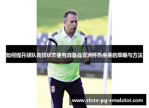 如何提升球队竞技状态更有效备战亚洲杯热身赛的策略与方法 如何提升球队竞技状态更有效备战亚洲杯热身赛的策略与方法