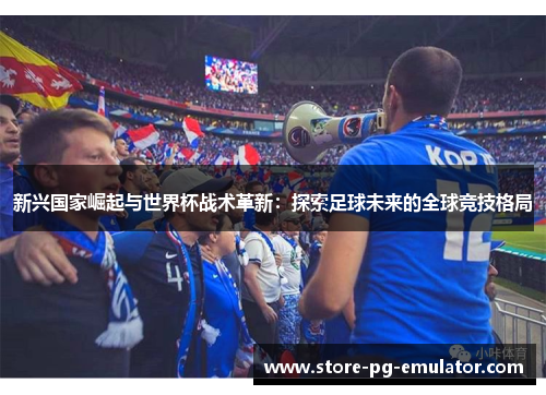 新兴国家崛起与世界杯战术革新:探索足球未来的全球竞技格局 新兴国家崛起与世界杯战术革新:探索足球未来的全球竞技格局