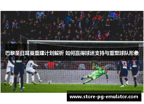 巴黎圣日耳曼重建计划解析 如何赢得球迷支持与重塑球队形象