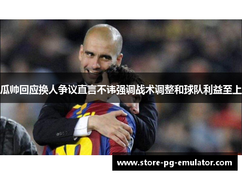 瓜帅回应换人争议直言不讳强调战术调整和球队利益至上