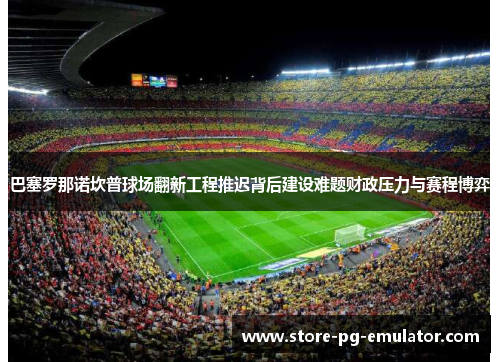 巴塞罗那诺坎普球场翻新工程推迟背后建设难题财政压力与赛程博弈 巴塞罗那诺坎普球场翻新工程推迟背后建设难题财政压力与赛程博弈