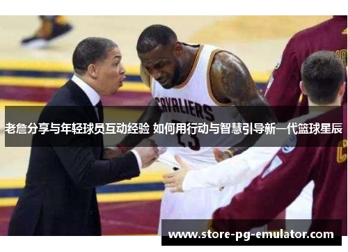 老詹分享与年轻球员互动经验 如何用行动与智慧引导新一代篮球星辰