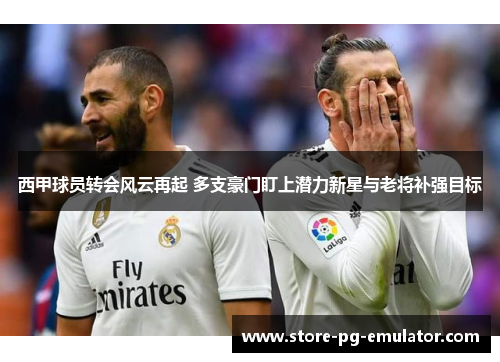 西甲球员转会风云再起 多支豪门盯上潜力新星与老将补强目标