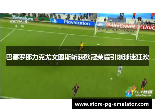巴塞罗那力克尤文图斯斩获欧冠荣耀引爆球迷狂欢